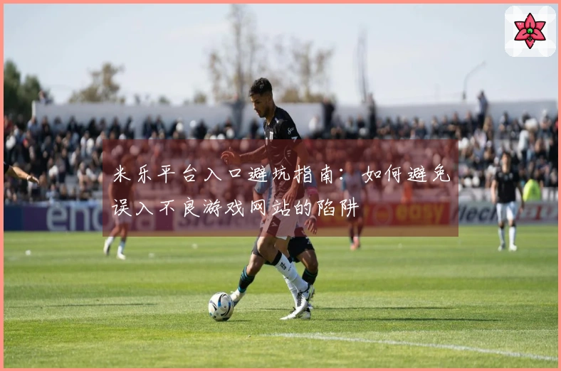 米乐平台入口避坑指南：如何避免误入不良游戏网站的陷阱