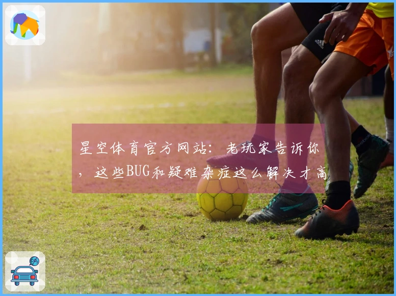 星空体育官方网站：老玩家告诉你，这些BUG和疑难杂症这么解决才高效！