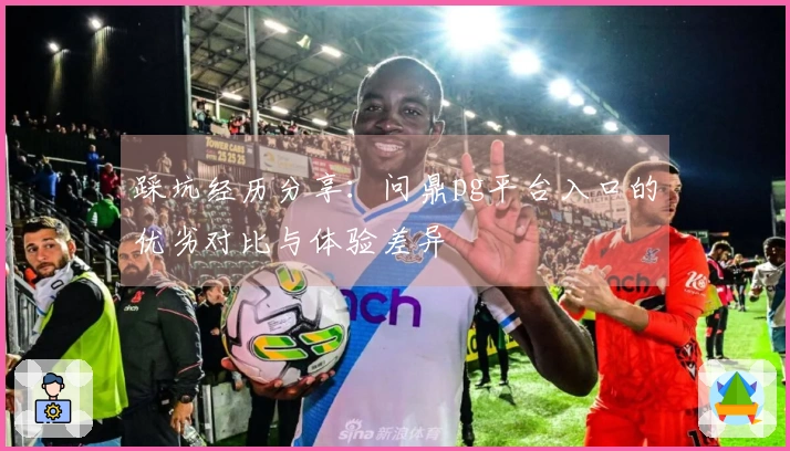 踩坑经历分享：问鼎pg平台入口的优劣对比与体验差异