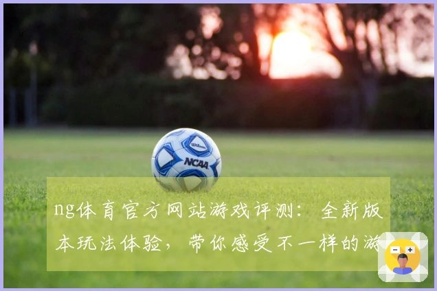 ng体育官方网站游戏评测：全新版本玩法体验，带你感受不一样的游戏乐趣