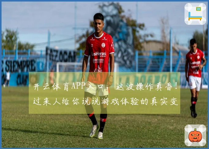 开云体育APP入口，这波操作真香！过来人给你说说游戏体验的真实变化